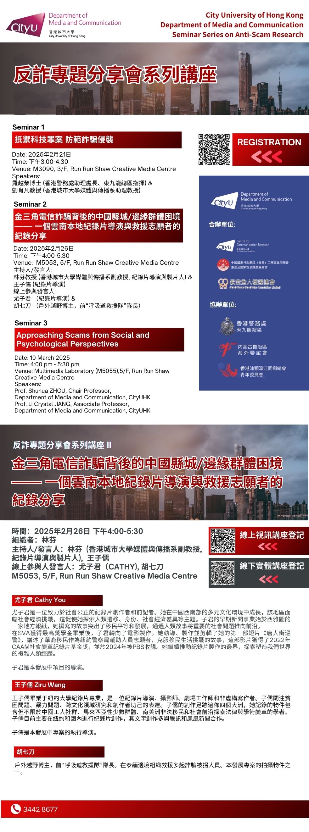 COM Research Seminar: COM Seminar Series on Anti-Scam Research: 金三角電信詐騙背後的中國縣城/邊緣群體困境—— 一個雲南本地紀錄片導演與救援志願者的紀錄分享. Date & Time: 26 Feb 2025, 16:00 - 17:30. Venue: M5053,5/F, Run Run Shaw Creative Media Centre, please click https://www.cityu.edu.hk/com/Page.aspx?p=ResearchSeminars&id=301 to register for the seminar. Language: English. About the speaker: 主持人/發言人：林芬香港城市大學媒體與傳播系副教授, 紀錄片導演與製片人, 王子儒。線上參與人發言人：尤子君（Cathy）胡七刀。尤子君是一位致力於社會公正的紀錄片創作者和前記者。她在中國西南部的多元文化環境中成長，該地區面臨社會經濟挑戰，這促使她探索人類遷移、身份、社會經濟差異等主題。子君的早期新聞事業始於西雅圖的一家地方報紙，她撰寫的故事突出了移民平等和發展，通過人類故事將重要的社會問題推向前沿。在SVA獲得最高獎學金畢業後，子君轉向了電影製作。她執導、製作並剪輯了她的第一部短片《唐人街巡警》，講述了華裔移民作為紐約警察局輔助人員志願者，克服移民生活挑戰的故事，這部影片獲得了2022年CAAM社會變革紀錄片基金獎，並於2024年被PBS收購。她繼續推動紀錄片製作的邊界，探索塑造我們世界的複雜人類經歷。子君是本發展中項目的導演。王子儒 Ziru Wang王子儒畢業于紐約大學紀錄片專業，是一位紀錄片導演、攝影師、劇場工作師和非虛構寫作者。子儒關注貧困問題、暴力問題、跨文化領域研究和創作者切己的表達。子儒的創作足跡遍佈四個大洲，她記錄的物件包含但不限於中國工人社群、馬來西亞性少數群體、南美洲非法移民和社會前沿探索法律與學術變革的學者。子儒目前主要在紐約和國內進行紀錄片創作，其文字創作多與騰訊和鳳凰新聞合作。子儒是本發展中專案的執行導演。胡七刀 戶外越野博主，前“呼吸道救援隊”隊長。在泰緬邊境組織救援多起詐騙被拐人員。本發展專案的拍攝物件之一。 For enquiries, please call 34428677.